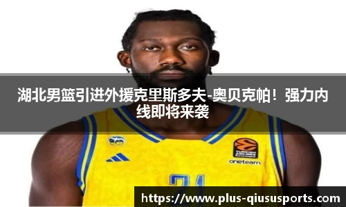 湖北男篮引进外援克里斯多夫-奥贝克帕！强力内线即将来袭