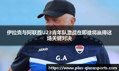 伊拉克与阿联酋U23青年队激战在即谁将赢得这场关键对决